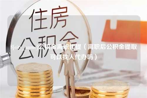 韶关公积金离职代提（离职后公积金提取可以找人代办吗）