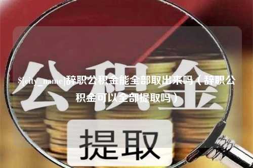 韶关辞职公积金能全部取出来吗（辞职公积金可以全部提取吗）